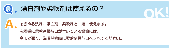 Q1.漂白剤や柔軟剤は使えるの?A1.あらゆる洗剤、漂白剤、柔軟剤と一緒に使えます。