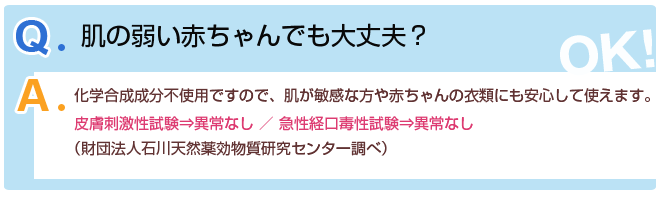 Q2.肌の弱い赤ちゃんでも大丈夫?A2.化学合成成分不使用ですので、肌が敏感な方や赤ちゃんの衣類にも安心して使えます。