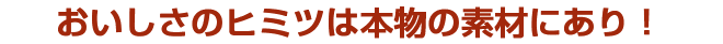 おいしさのヒミツは本物の素材にあり!