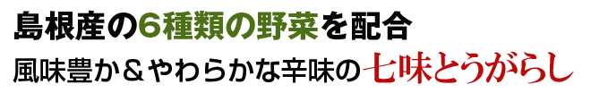 島根産の6種類の野菜を配合。 風味豊か&やわらかな辛味の七味とうがらし